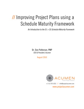 // Improving Project Plans using a
     Schedule Maturity Framework
        An Introduction to the S1 > S5 Schedule Maturity Framework




             Dr. Dan Patterson, PMP
               CEO & President, Acumen

                   August 2010




                                +1 512 291 6261 // info@projectacumen.com
                                         www.projectacumen.com
 