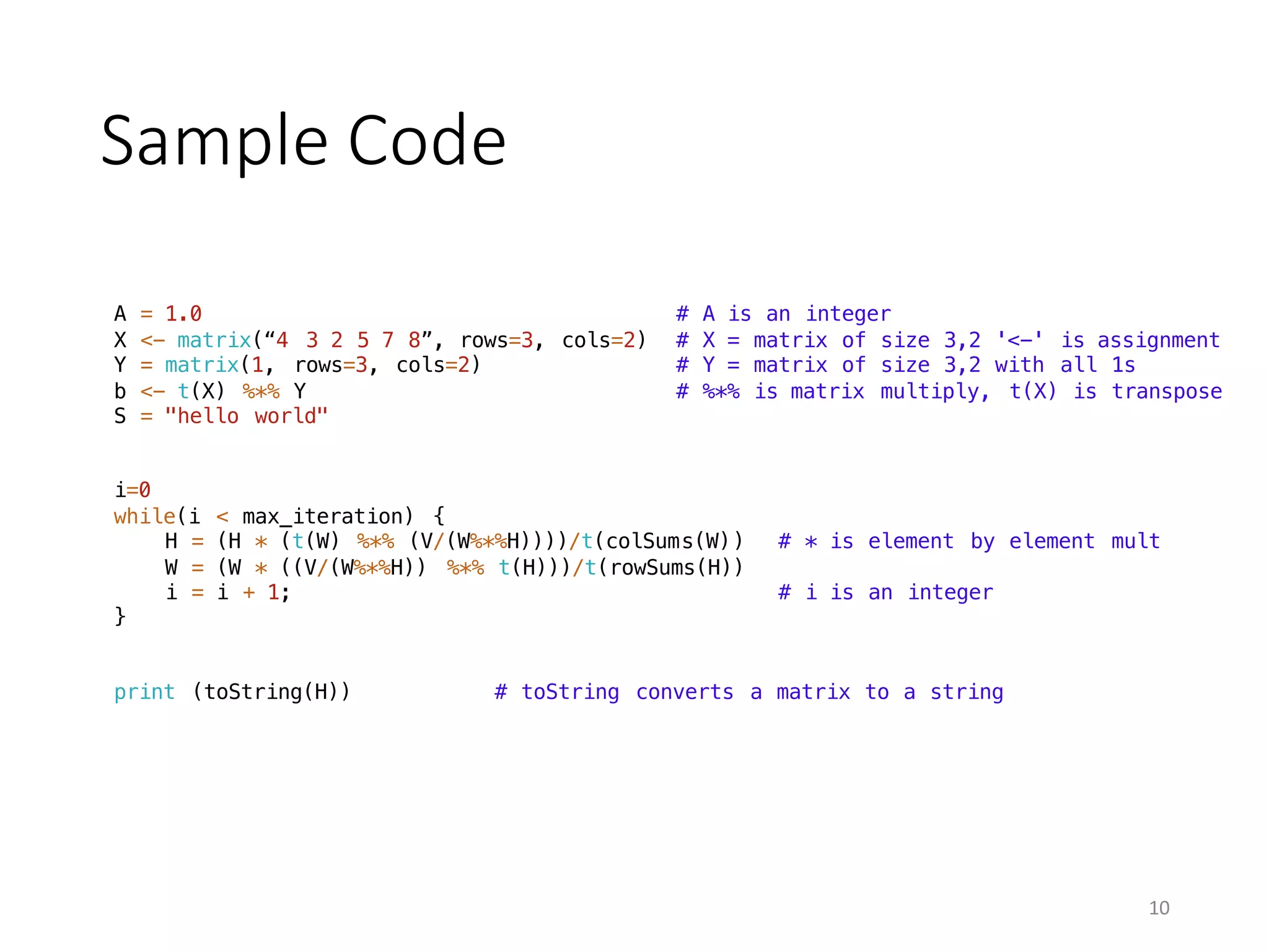 Sample	Code
A = 1.0 # A is an integer
X <- matrix(“4 3 2 5 7 8”, rows=3, cols=2) # X = matrix of size 3,2 '<-' is assignment
Y = matrix(1, rows=3, cols=2) # Y = matrix of size 3,2 with all 1s
b <- t(X) %*% Y # %*% is matrix multiply, t(X) is transpose
S = "hello world"
i=0
while(i < max_iteration) {
H = (H * (t(W) %*% (V/(W%*%H))))/t(colSums(W)) # * is element by element mult
W = (W * ((V/(W%*%H)) %*% t(H)))/t(rowSums(H))
i = i + 1; # i is an integer
}
print (toString(H)) # toString converts a matrix to a string
10
 