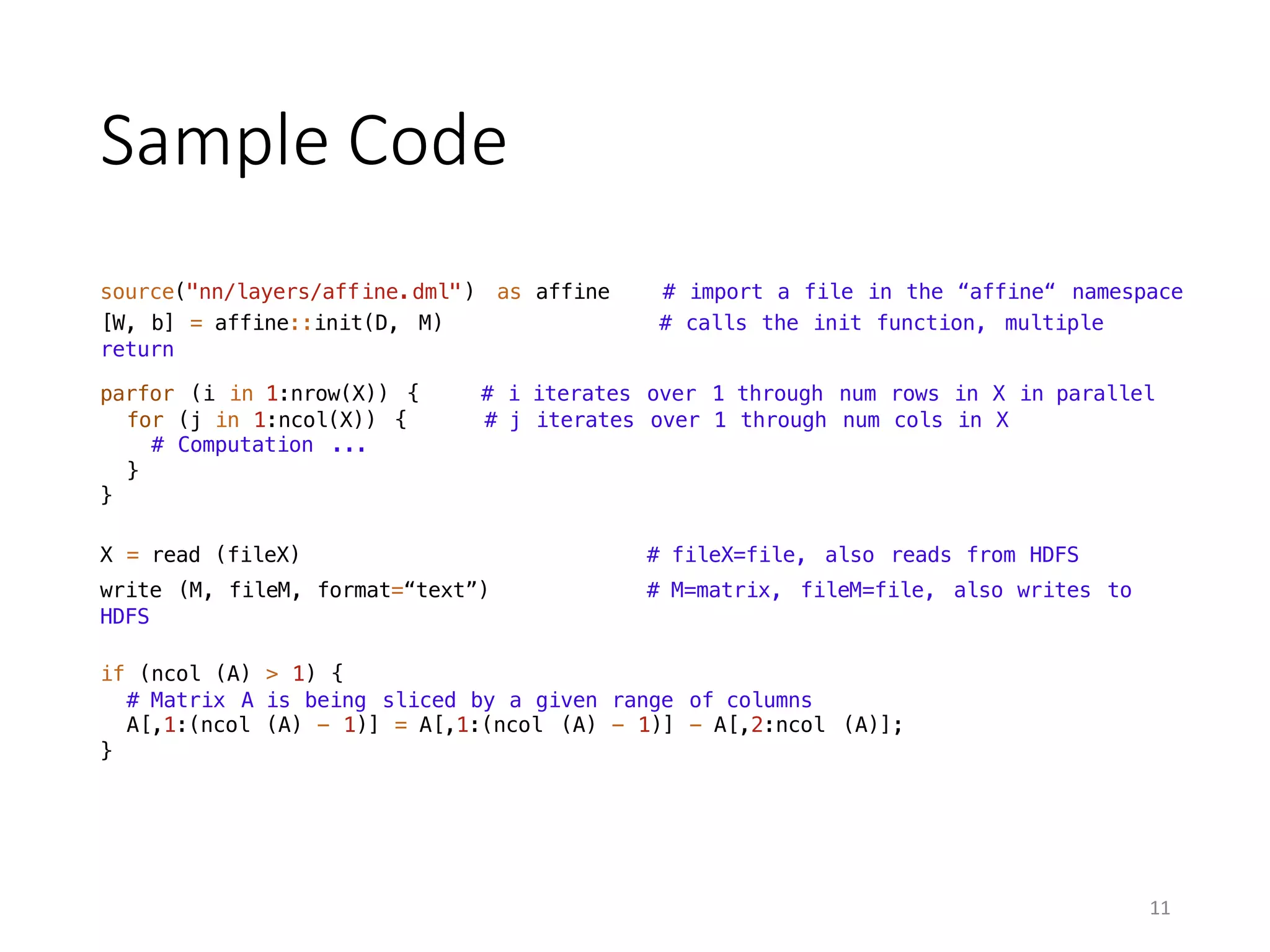 Sample	Code
source("nn/layers/affine.dml") as affine # import a file in the “affine“ namespace
[W, b] = affine::init(D, M) # calls the init function, multiple
return
parfor (i in 1:nrow(X)) { # i iterates over 1 through num rows in X in parallel
for (j in 1:ncol(X)) { # j iterates over 1 through num cols in X
# Computation ...
}
}
write (M, fileM, format=“text”) # M=matrix, fileM=file, also writes to
HDFS
X = read (fileX) # fileX=file, also reads from HDFS
if (ncol (A) > 1) {
# Matrix A is being sliced by a given range of columns
A[,1:(ncol (A) - 1)] = A[,1:(ncol (A) - 1)] - A[,2:ncol (A)];
}
11
 