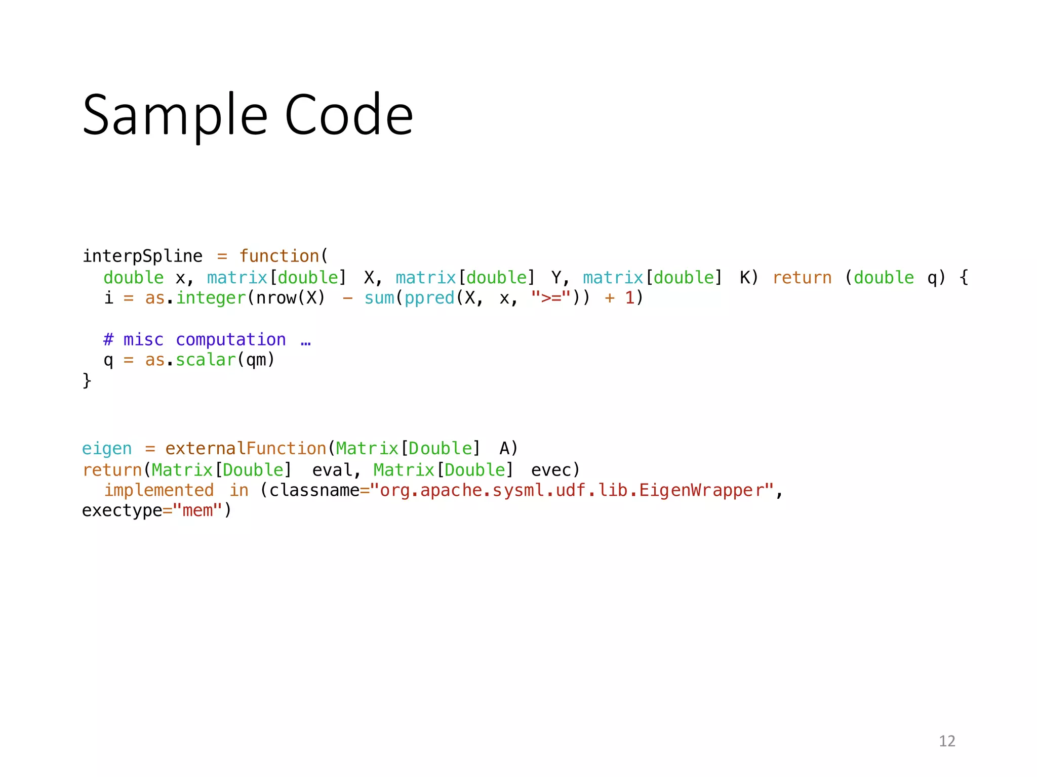 Sample	Code
interpSpline = function(
double x, matrix[double] X, matrix[double] Y, matrix[double] K) return (double q) {
i = as.integer(nrow(X) - sum(ppred(X, x, ">=")) + 1)
# misc computation …
q = as.scalar(qm)
}
eigen = externalFunction(Matrix[Double] A)
return(Matrix[Double] eval, Matrix[Double] evec)
implemented in (classname="org.apache.sysml.udf.lib.EigenWrapper",
exectype="mem")
12
 