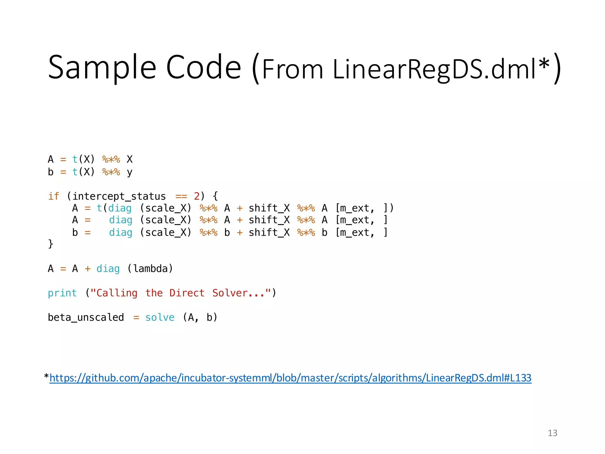 Sample	Code	(From	LinearRegDS.dml*)
A = t(X) %*% X
b = t(X) %*% y
if (intercept_status == 2) {
A = t(diag (scale_X) %*% A + shift_X %*% A [m_ext, ])
A = diag (scale_X) %*% A + shift_X %*% A [m_ext, ]
b = diag (scale_X) %*% b + shift_X %*% b [m_ext, ]
}
A = A + diag (lambda)
print ("Calling the Direct Solver...")
beta_unscaled = solve (A, b)
*https://github.com/apache/incubator-systemml/blob/master/scripts/algorithms/LinearRegDS.dml#L133
13
 