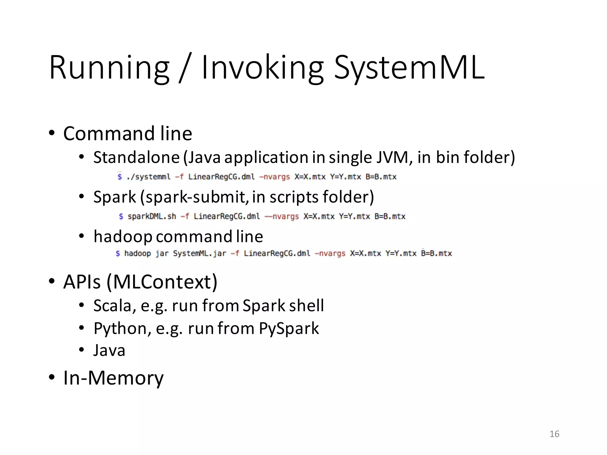 Running	/	Invoking	SystemML
• Command	line
• Standalone	(Java	application	in	single	JVM,	in	bin	folder)
• Spark	(spark-submit,	in	scripts	folder)
• hadoop command	line
• APIs	(MLContext)
• Scala,	e.g.	run	from	Spark	shell
• Python,	e.g.	run	from	PySpark
• Java
• In-Memory
16
 