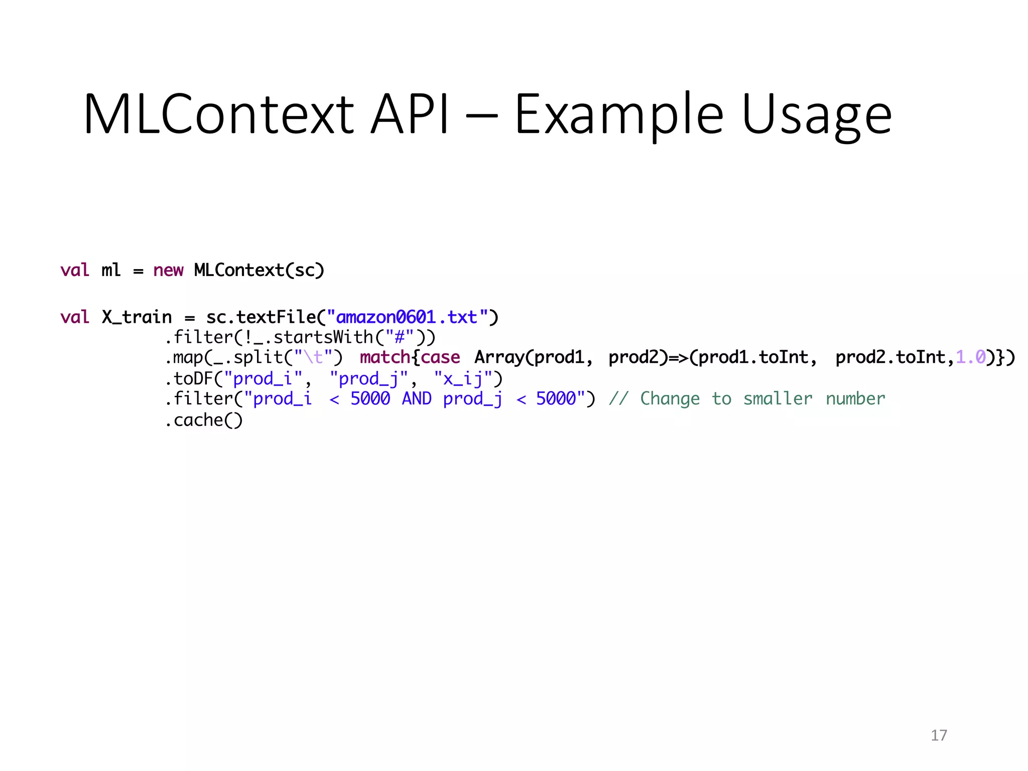 MLContext	API	– Example	Usage
val ml = new MLContext(sc)
val X_train = sc.textFile("amazon0601.txt")
.filter(!_.startsWith("#"))
.map(_.split("t") match{case Array(prod1, prod2)=>(prod1.toInt, prod2.toInt,1.0)})
.toDF("prod_i", "prod_j", "x_ij")
.filter("prod_i < 5000 AND prod_j < 5000") // Change to smaller number
.cache()
17
 
