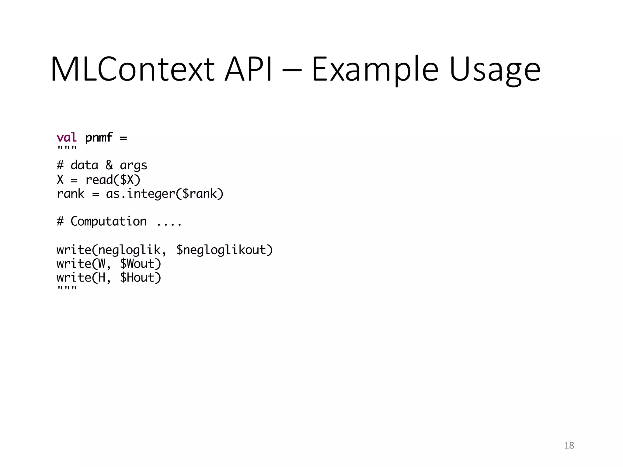MLContext API	– Example	Usage
val pnmf =
"""
# data & args
X = read($X)
rank = as.integer($rank)
# Computation ....
write(negloglik, $negloglikout)
write(W, $Wout)
write(H, $Hout)
"""
18
 