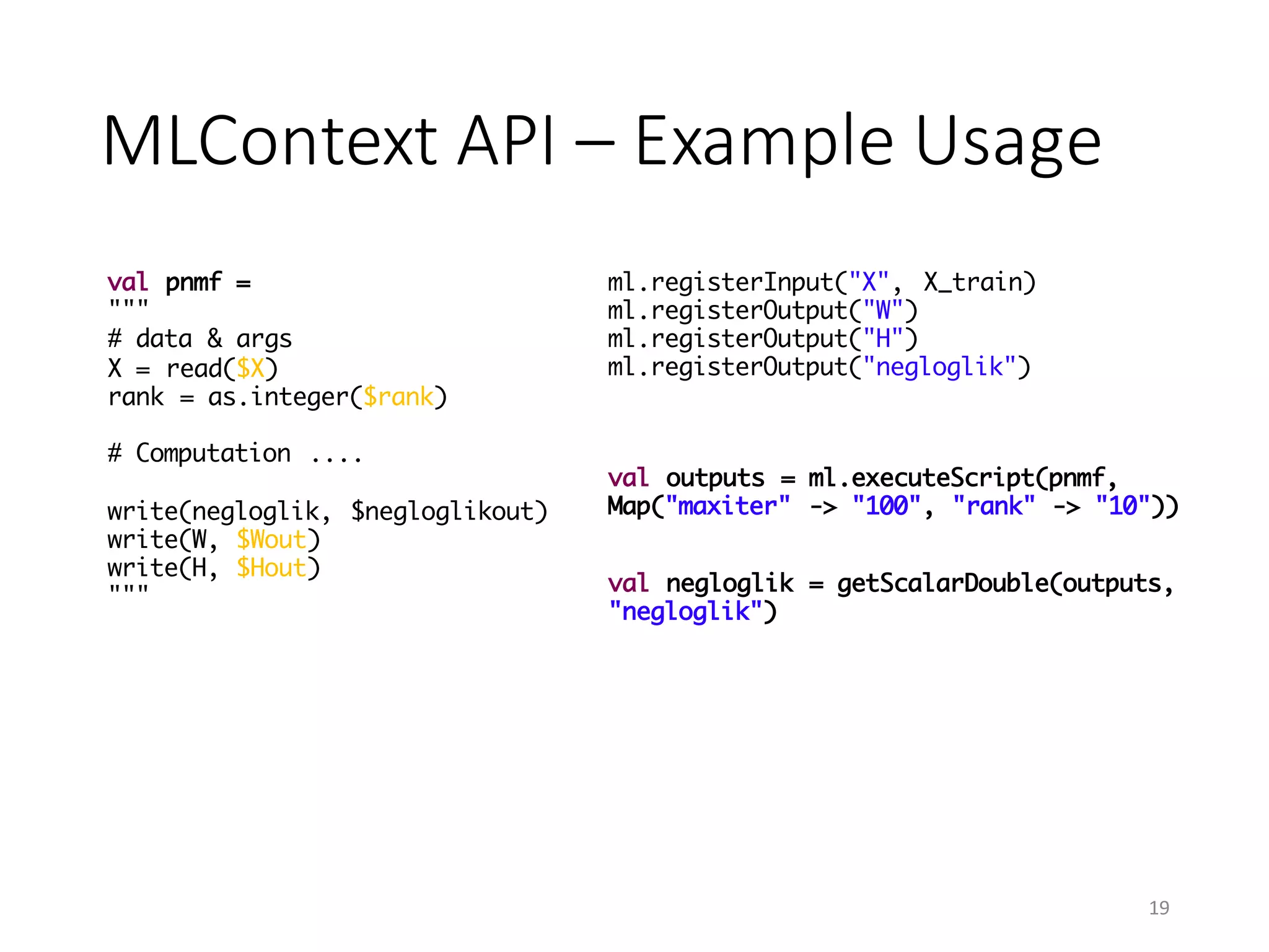 MLContext API	– Example	Usage
val pnmf =
"""
# data & args
X = read($X)
rank = as.integer($rank)
# Computation ....
write(negloglik, $negloglikout)
write(W, $Wout)
write(H, $Hout)
"""
ml.registerInput("X", X_train)
ml.registerOutput("W")
ml.registerOutput("H")
ml.registerOutput("negloglik")
val outputs = ml.executeScript(pnmf,
Map("maxiter" -> "100", "rank" -> "10"))
val negloglik = getScalarDouble(outputs,
"negloglik")
19
 