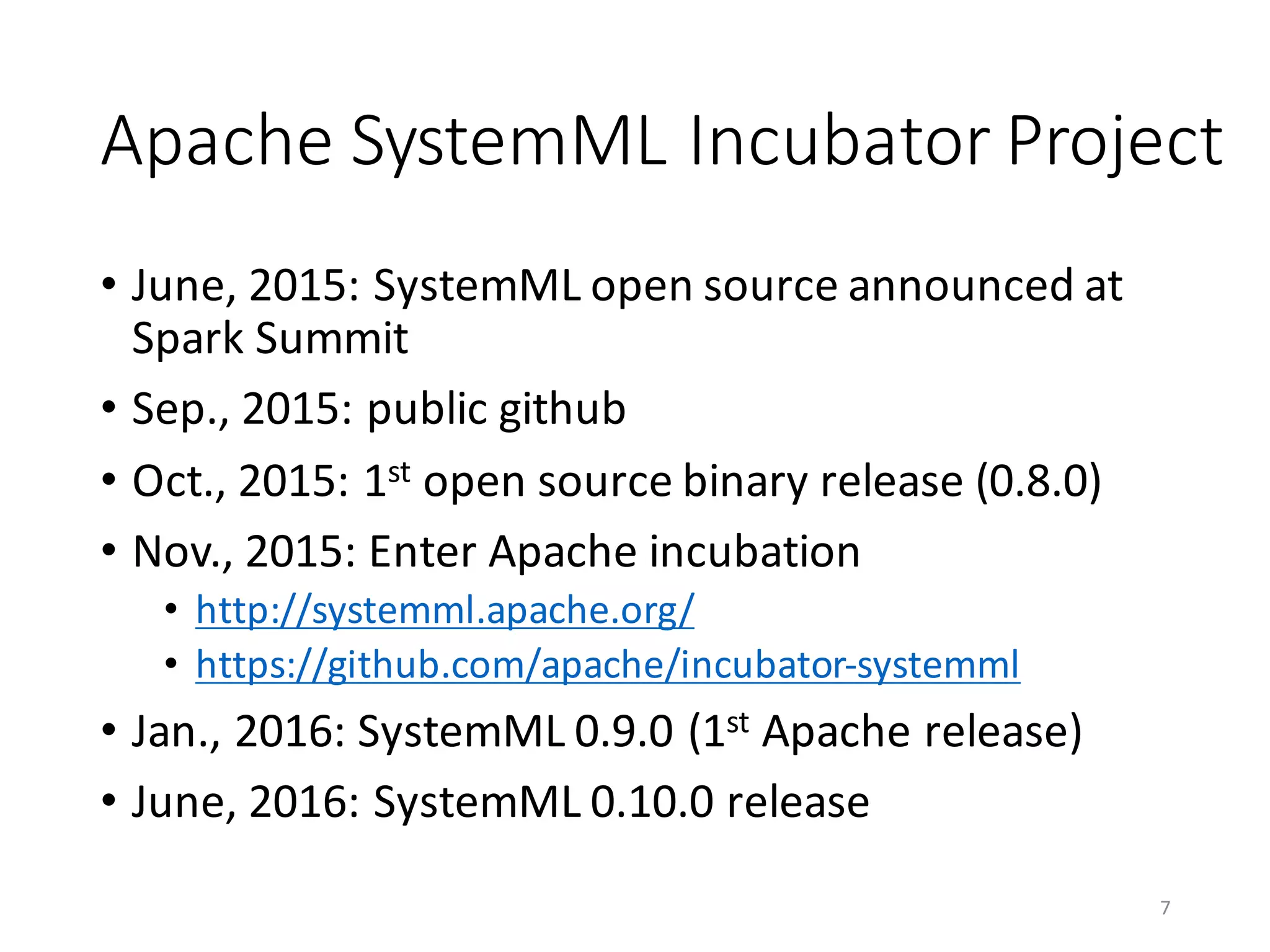Apache	SystemML Incubator	Project
• June,	2015:	SystemML open	source	announced	at	
Spark	Summit
• Sep.,	2015:	public	github
• Oct.,	2015:	1st open	source	binary	release	(0.8.0)
• Nov.,	2015:	Enter	Apache	incubation
• http://systemml.apache.org/
• https://github.com/apache/incubator-systemml
• Jan.,	2016:	SystemML 0.9.0	(1st Apache	release)
• June,	2016:	SystemML 0.10.0	release
7
 