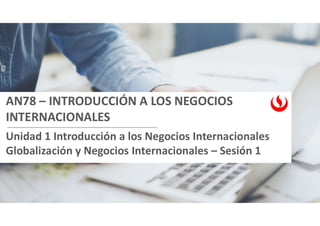 AN78 – INTRODUCCIÓN A LOS NEGOCIOS
INTERNACIONALES
Unidad 1 Introducción a los Negocios Internacionales
Globalización y Negocios Internacionales – Sesión 1
 