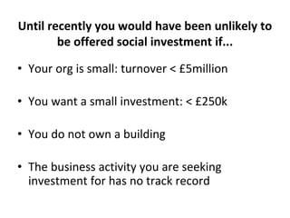 Until recently you would have been unlikely to
be offered social investment if...
• Your org is small: turnover < £5millio...