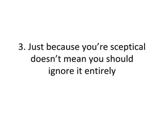 3. Just because you’re sceptical
doesn’t mean you should
ignore it entirely
 
