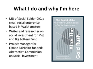 What I do and why I’m here
• MD of Social Spider CIC, a
small social enterprise
based in Walthamstow
• Writer and research...