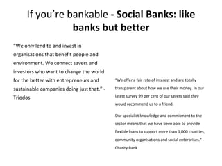 If you’re bankable - Social Banks: like
banks but better
“We only lend to and invest in
organisations that benefit people ...