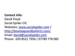 Contact info:
David Floyd
Social Spider CIC
Websites: www.socialspider.com /
http://beanbagsandbullsh1t.com/
Email: david@...