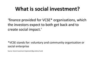 What is social investment?
‘finance provided for VCSE* organisations, which
the investors expect to both get back and to
c...