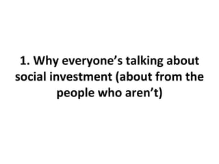 1. Why everyone’s talking about
social investment (about from the
people who aren’t)
 