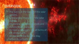 • The Sun is at the center of the solar
system.
• is the largest member of the solar
planets.
• All planets, satellites, astroids and
comets revolve around it.
• Its heat is necessary for all forms of
life on the Earth.
• All planets shine because they
reflect its sunlight.
OVERVIEW
 