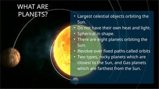 WHAT ARE
PLANETS? • Largest celestial objects orbiting the
Sun.
• Do not have their own heat and light.
• Spherical in shape.
• There are eight planets orbiting the
Sun.
• Revolve over fixed paths called orbits
• Two types, rocky planets which are
closest to the Sun, and Gas planets
which are farthest from the Sun.
 