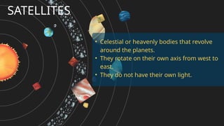 SATELLITES
• Celestial or heavenly bodies that revolve
around the planets.
• They rotate on their own axis from west to
east.
• They do not have their own light.
 