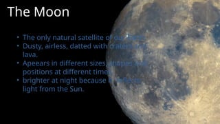 The Moon
• The only natural satellite of our Earth.
• Dusty, airless, datted with craters and
lava.
• Apeears in different sizes, shapes and
positions at different times.
• brighter at night because it reflects
light from the Sun.
 