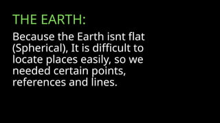 THE EARTH:
Because the Earth isnt flat
(Spherical), It is difficult to
locate places easily, so we
needed certain points,
references and lines.
 