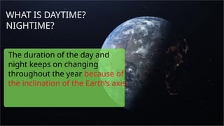 WHAT IS DAYTIME?
NIGHTIME?
The duration of the day and
night keeps on changing
throughout the year because of
the inclination of the Earth’s axis.
 