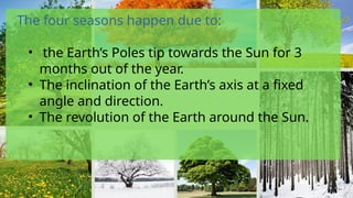 The four seasons happen due to:
• the Earth’s Poles tip towards the Sun for 3
months out of the year.
• The inclination of the Earth’s axis at a fixed
angle and direction.
• The revolution of the Earth around the Sun.
 