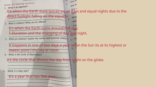 It’s when the Earth experiences equal days and equal nights due to the
direct funlight falling on the equator.
It’s when the Earth turns around the axis.
1-Duration and the changing of day and night.
It happens in one of two days a year when the Sun its at its highest or
lowest point i the sky at noon.
It’s the circle that divides the day from night on the globe.
It’s a year that has 366 days.
 
