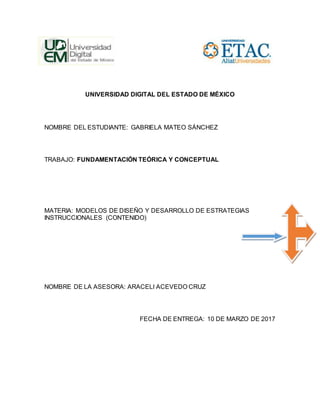UNIVERSIDAD DIGITAL DEL ESTADO DE MÉXICO
NOMBRE DEL ESTUDIANTE: GABRIELA MATEO SÁNCHEZ
TRABAJO: FUNDAMENTACIÓN TEÓRICA Y CONCEPTUAL
MATERIA: MODELOS DE DISEÑO Y DESARROLLO DE ESTRATEGIAS
INSTRUCCIONALES (CONTENIDO)
NOMBRE DE LA ASESORA: ARACELI ACEVEDO CRUZ
FECHA DE ENTREGA: 10 DE MARZO DE 2017
 