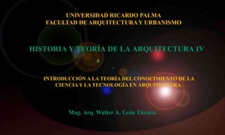 HISTORIA Y TEORÍA DE LA ARQUITECTURA IV
INTRODUCCIÓN A LA TEORÍA DEL CONOCIMIENTO DE LA
CIENCIA Y LA TECNOLOGÍA EN ARQUITECTURA.
Mag. Arq. Walter A. León Távara.
UNIVERSIDAD RICARDO PALMA
FACULTAD DE ARQUITECTURAY URBANISMO
 