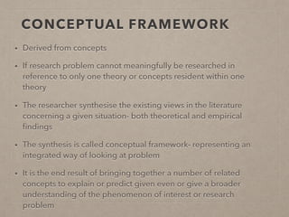 CONCEPTUAL FRAMEWORK
• Derived from concepts
• If research problem cannot meaningfully be researched in
reference to only one theory or concepts resident within one
theory
• The researcher synthesise the existing views in the literature
concerning a given situation- both theoretical and empirical
ﬁndings
• The synthesis is called conceptual framework- representing an
integrated way of looking at problem
• It is the end result of bringing together a number of related
concepts to explain or predict given even or give a broader
understanding of the phenomenon of interest or research
problem
 