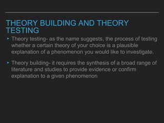 THEORY BUILDING AND THEORY
TESTING
▸Theory testing- as the name suggests, the process of testing
whether a certain theory of your choice is a plausible
explanation of a phenomenon you would like to investigate.
▸Theory building- it requires the synthesis of a broad range of
literature and studies to provide evidence or confirm
explanation to a given phenomenon
 
