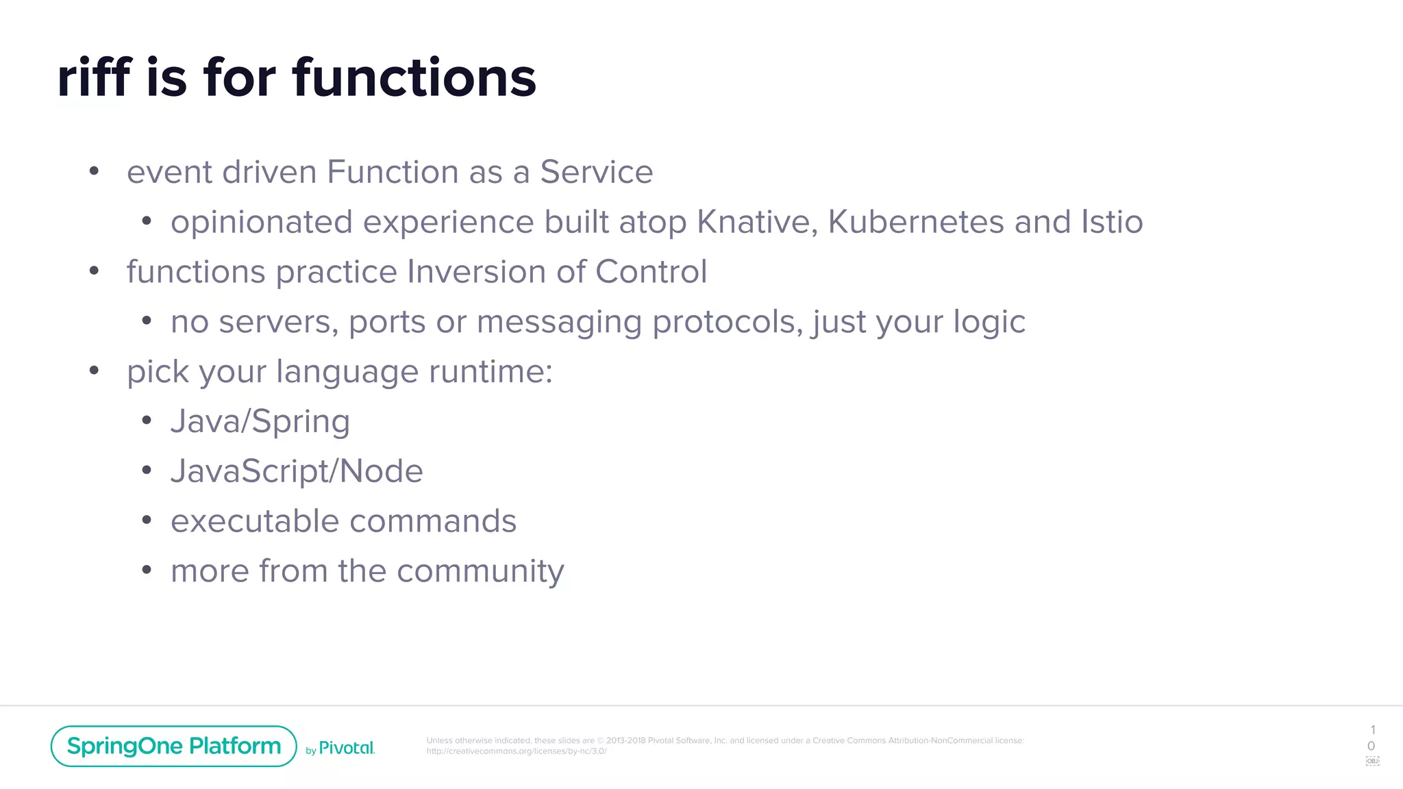 Unless otherwise indicated, these slides are © 2013-2018 Pivotal Software, Inc. and licensed under a Creative Commons Attribution-NonCommercial license:
http://creativecommons.org/licenses/by-nc/3.0/
riff is for functions
• event driven Function as a Service
• opinionated experience built atop Knative, Kubernetes and Istio
• functions practice Inversion of Control
• no servers, ports or messaging protocols, just your logic
• pick your language runtime:
• Java/Spring
• JavaScript/Node
• executable commands
• more from the community
1
0
￼
 