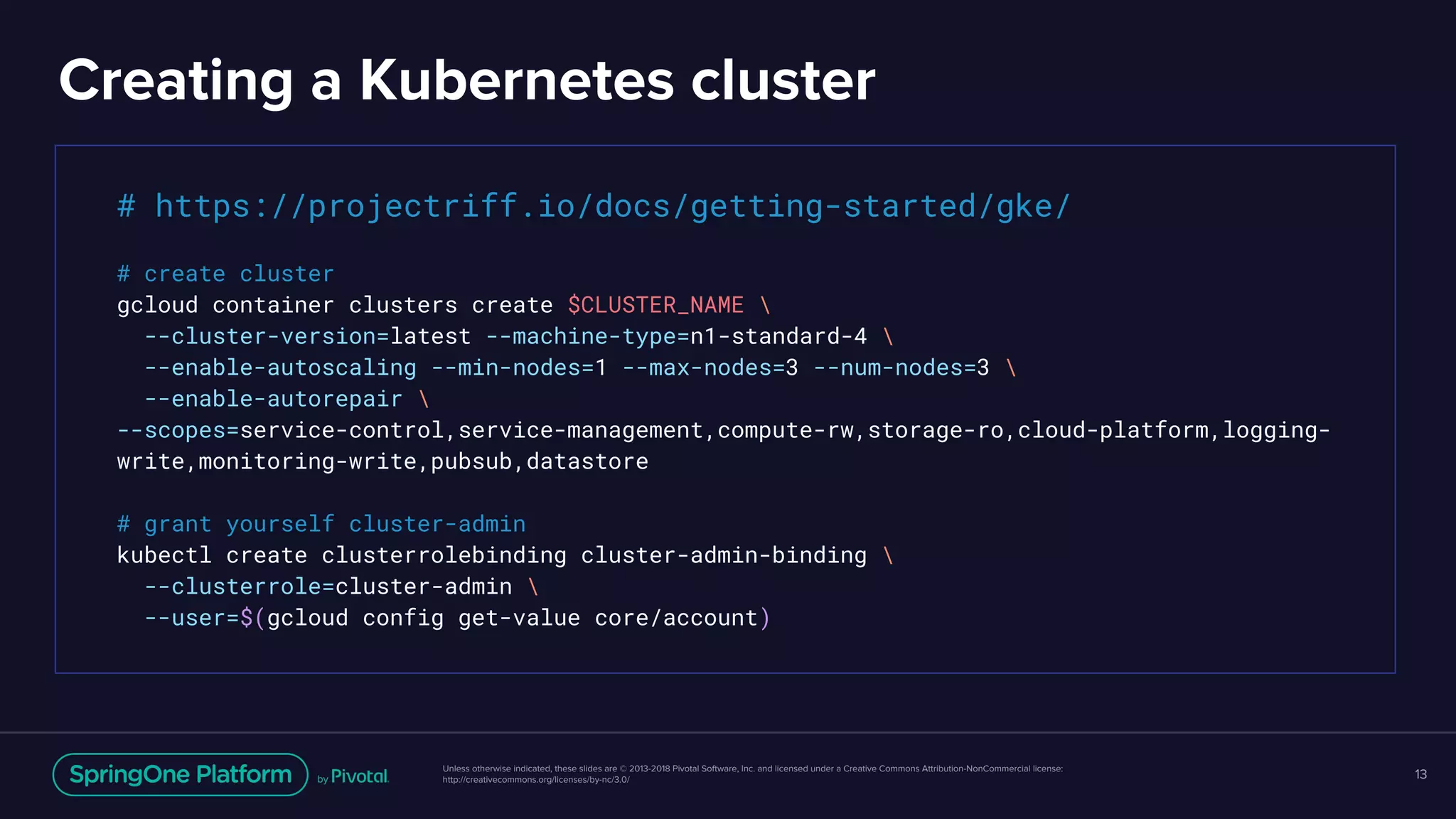 Unless otherwise indicated, these slides are © 2013-2018 Pivotal Software, Inc. and licensed under a Creative Commons Attribution-NonCommercial license:
http://creativecommons.org/licenses/by-nc/3.0/
Creating a Kubernetes cluster
13
# https://projectriff.io/docs/getting-started/gke/
# create cluster
gcloud container clusters create $CLUSTER_NAME 
--cluster-version=latest --machine-type=n1-standard-4 
--enable-autoscaling --min-nodes=1 --max-nodes=3 --num-nodes=3 
--enable-autorepair 
--scopes=service-control,service-management,compute-rw,storage-ro,cloud-platform,logging-
write,monitoring-write,pubsub,datastore
# grant yourself cluster-admin
kubectl create clusterrolebinding cluster-admin-binding 
--clusterrole=cluster-admin 
--user=$(gcloud config get-value core/account)
 