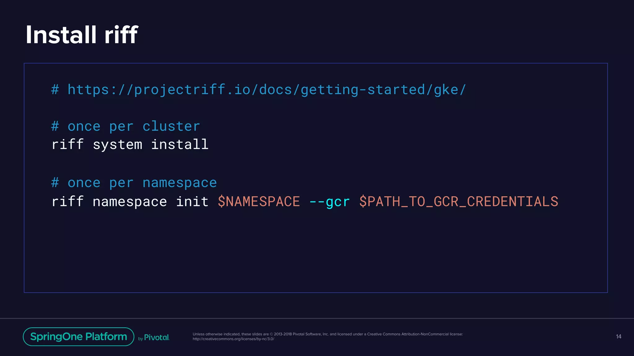 Unless otherwise indicated, these slides are © 2013-2018 Pivotal Software, Inc. and licensed under a Creative Commons Attribution-NonCommercial license:
http://creativecommons.org/licenses/by-nc/3.0/
Install riff
14
# https://projectriff.io/docs/getting-started/gke/
# once per cluster
riff system install
# once per namespace
riff namespace init $NAMESPACE --gcr $PATH_TO_GCR_CREDENTIALS
 
