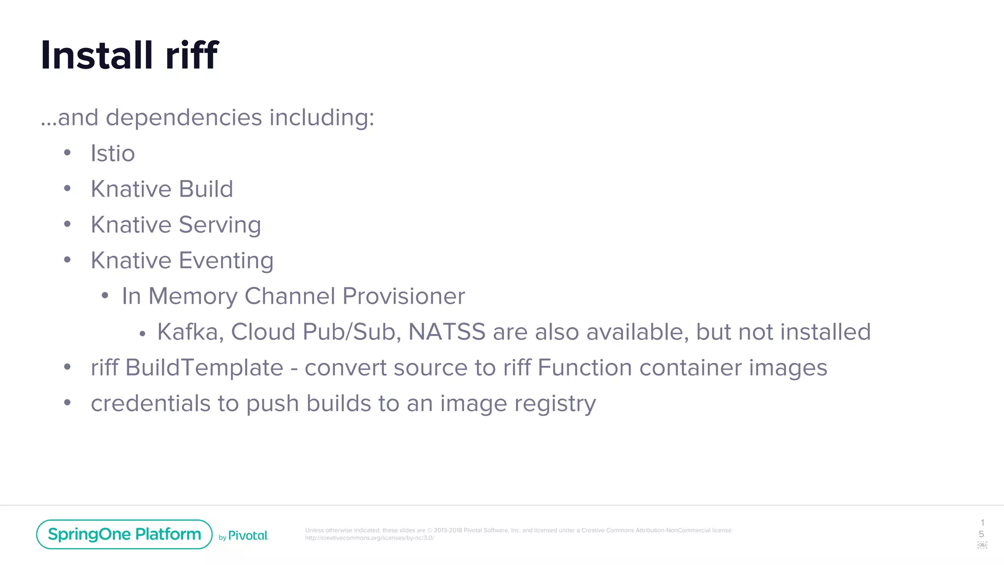 Unless otherwise indicated, these slides are © 2013-2018 Pivotal Software, Inc. and licensed under a Creative Commons Attribution-NonCommercial license:
http://creativecommons.org/licenses/by-nc/3.0/
Install riff
...and dependencies including:
• Istio
• Knative Build
• Knative Serving
• Knative Eventing
• In Memory Channel Provisioner
• Kafka, Cloud Pub/Sub, NATSS are also available, but not installed
• riff BuildTemplate - convert source to riff Function container images
• credentials to push builds to an image registry
1
5
￼
 