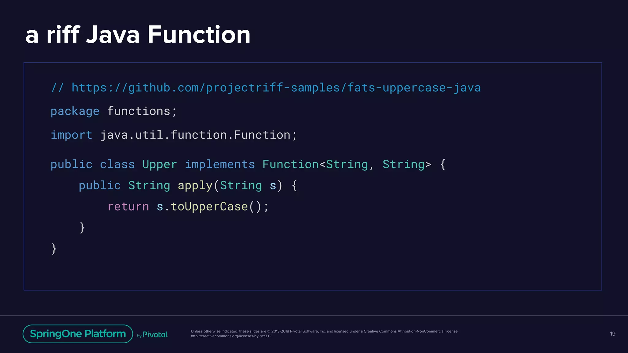 Unless otherwise indicated, these slides are © 2013-2018 Pivotal Software, Inc. and licensed under a Creative Commons Attribution-NonCommercial license:
http://creativecommons.org/licenses/by-nc/3.0/
a riff Java Function
19
// https://github.com/projectriff-samples/fats-uppercase-java
package functions;
import java.util.function.Function;
public class Upper implements Function<String, String> {
public String apply(String s) {
return s.toUpperCase();
}
}
 