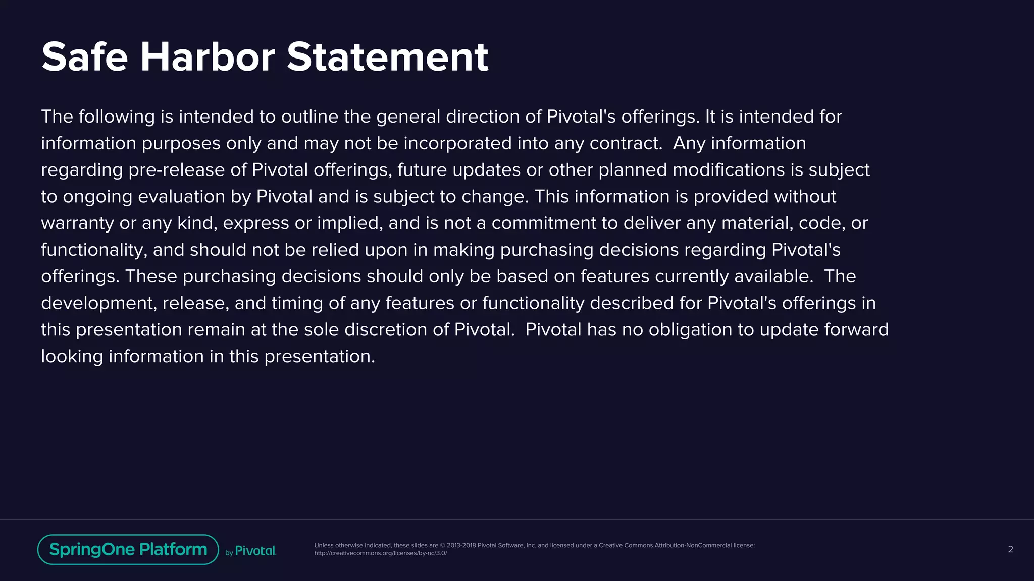 Unless otherwise indicated, these slides are © 2013-2018 Pivotal Software, Inc. and licensed under a Creative Commons Attribution-NonCommercial license:
http://creativecommons.org/licenses/by-nc/3.0/
Safe Harbor Statement
The following is intended to outline the general direction of Pivotal's offerings. It is intended for
information purposes only and may not be incorporated into any contract. Any information
regarding pre-release of Pivotal offerings, future updates or other planned modifications is subject
to ongoing evaluation by Pivotal and is subject to change. This information is provided without
warranty or any kind, express or implied, and is not a commitment to deliver any material, code, or
functionality, and should not be relied upon in making purchasing decisions regarding Pivotal's
offerings. These purchasing decisions should only be based on features currently available. The
development, release, and timing of any features or functionality described for Pivotal's offerings in
this presentation remain at the sole discretion of Pivotal. Pivotal has no obligation to update forward
looking information in this presentation.
2
 