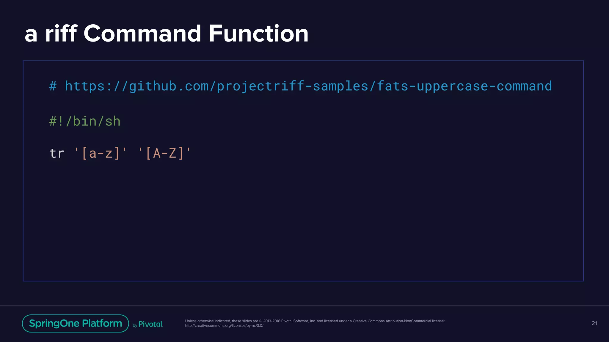Unless otherwise indicated, these slides are © 2013-2018 Pivotal Software, Inc. and licensed under a Creative Commons Attribution-NonCommercial license:
http://creativecommons.org/licenses/by-nc/3.0/
a riff Command Function
21
# https://github.com/projectriff-samples/fats-uppercase-command
#!/bin/sh
tr '[a-z]' '[A-Z]'
 
