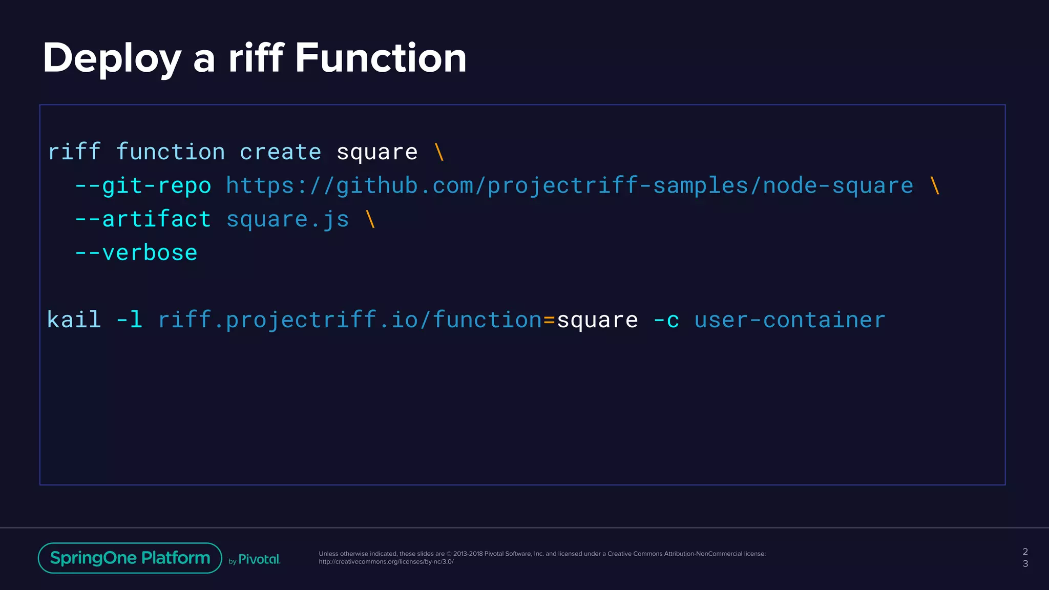 Unless otherwise indicated, these slides are © 2013-2018 Pivotal Software, Inc. and licensed under a Creative Commons Attribution-NonCommercial license:
http://creativecommons.org/licenses/by-nc/3.0/
Deploy a riff Function
2
3
riff function create square 
--git-repo https://github.com/projectriff-samples/node-square 
--artifact square.js 
--verbose
kail -l riff.projectriff.io/function=square -c user-container
 
