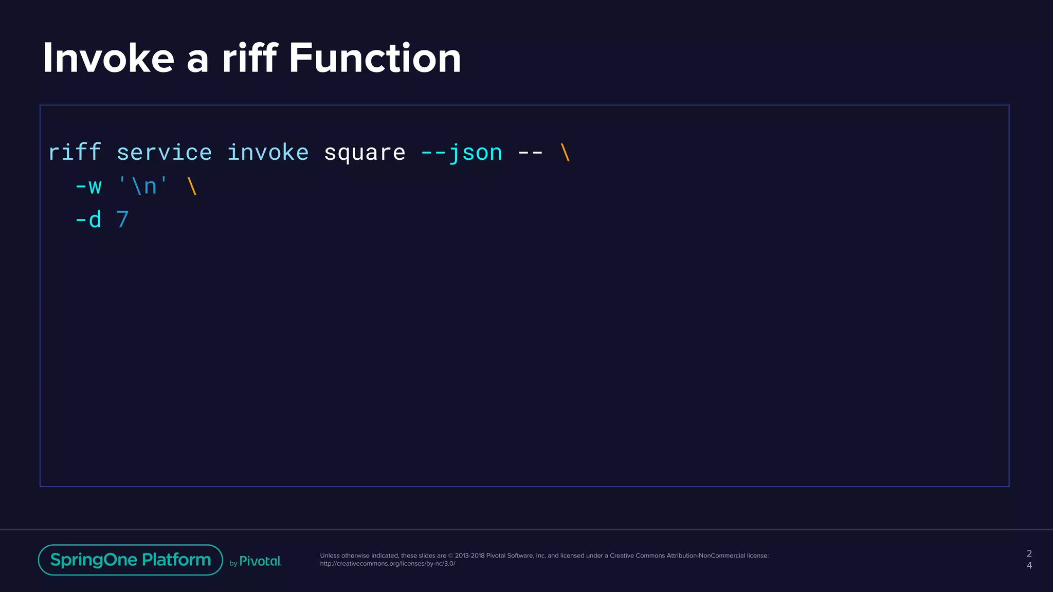 Unless otherwise indicated, these slides are © 2013-2018 Pivotal Software, Inc. and licensed under a Creative Commons Attribution-NonCommercial license:
http://creativecommons.org/licenses/by-nc/3.0/
Invoke a riff Function
2
4
riff service invoke square --json -- 
-w 'n' 
-d 7
 