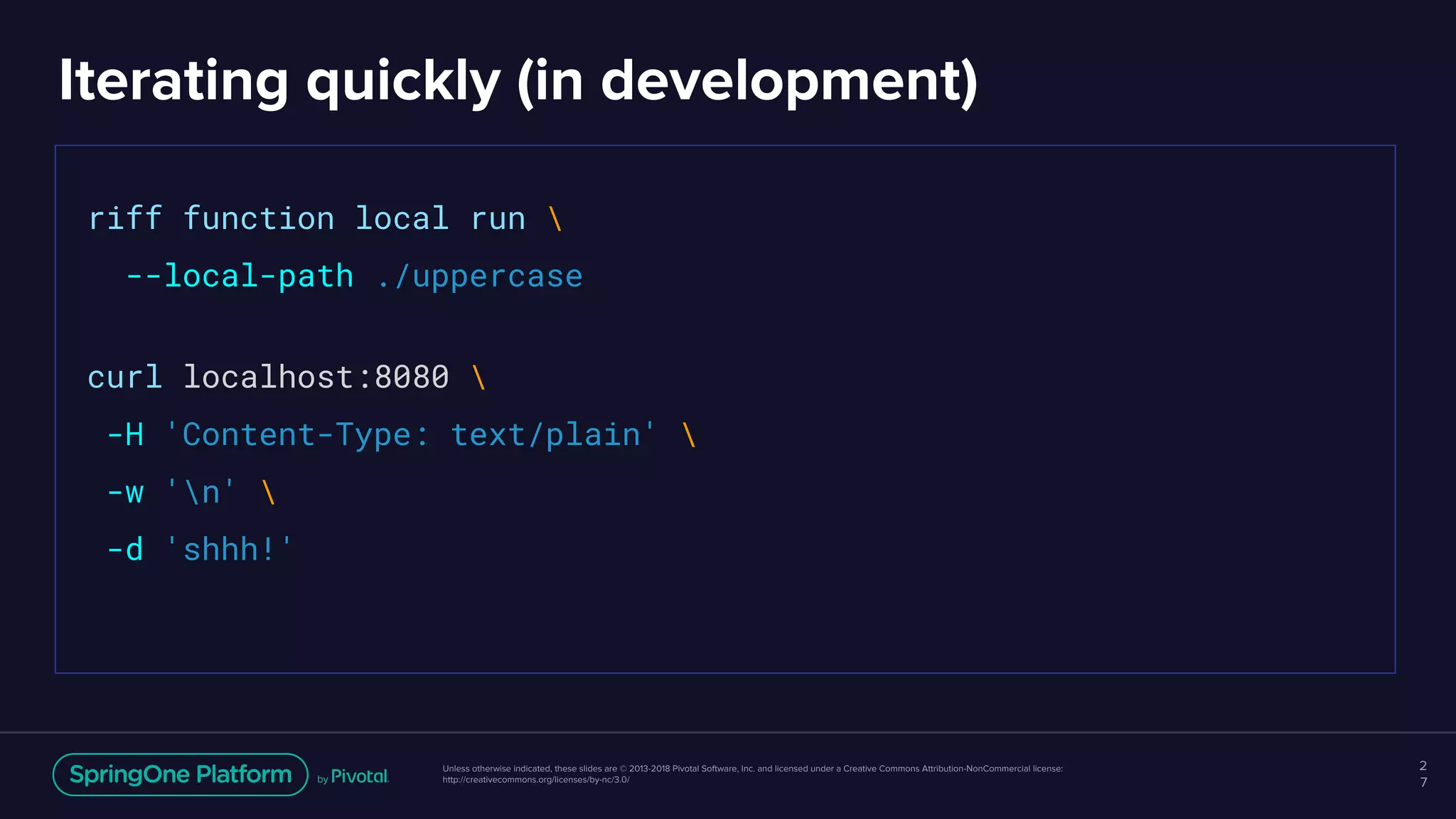 Unless otherwise indicated, these slides are © 2013-2018 Pivotal Software, Inc. and licensed under a Creative Commons Attribution-NonCommercial license:
http://creativecommons.org/licenses/by-nc/3.0/
Iterating quickly (in development)
2
7
riff function local run 
--local-path ./uppercase
curl localhost:8080 
-H 'Content-Type: text/plain' 
-w 'n' 
-d 'shhh!'
 