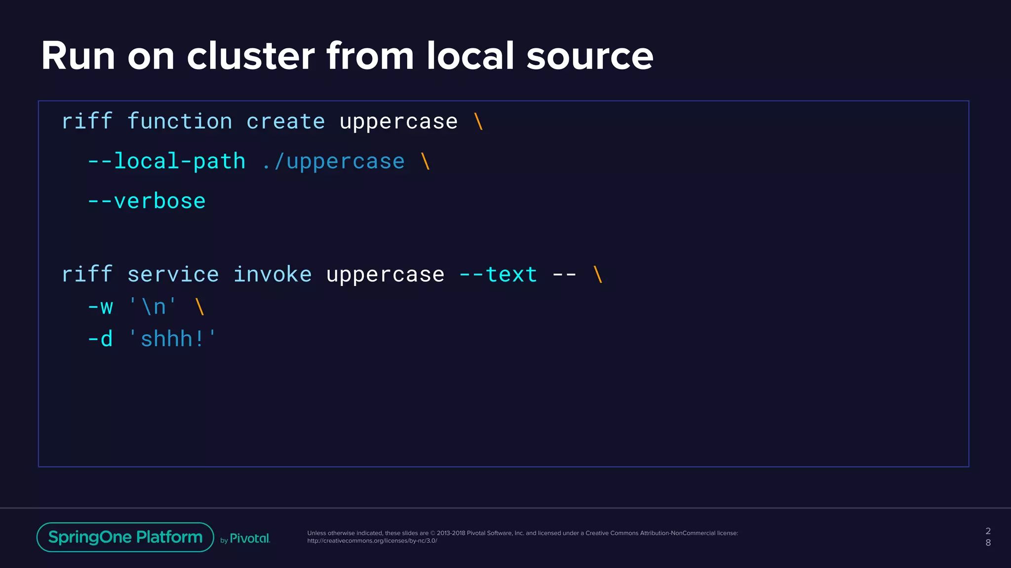Unless otherwise indicated, these slides are © 2013-2018 Pivotal Software, Inc. and licensed under a Creative Commons Attribution-NonCommercial license:
http://creativecommons.org/licenses/by-nc/3.0/
Run on cluster from local source
2
8
riff function create uppercase 
--local-path ./uppercase 
--verbose
riff service invoke uppercase --text -- 
-w 'n' 
-d 'shhh!'
 