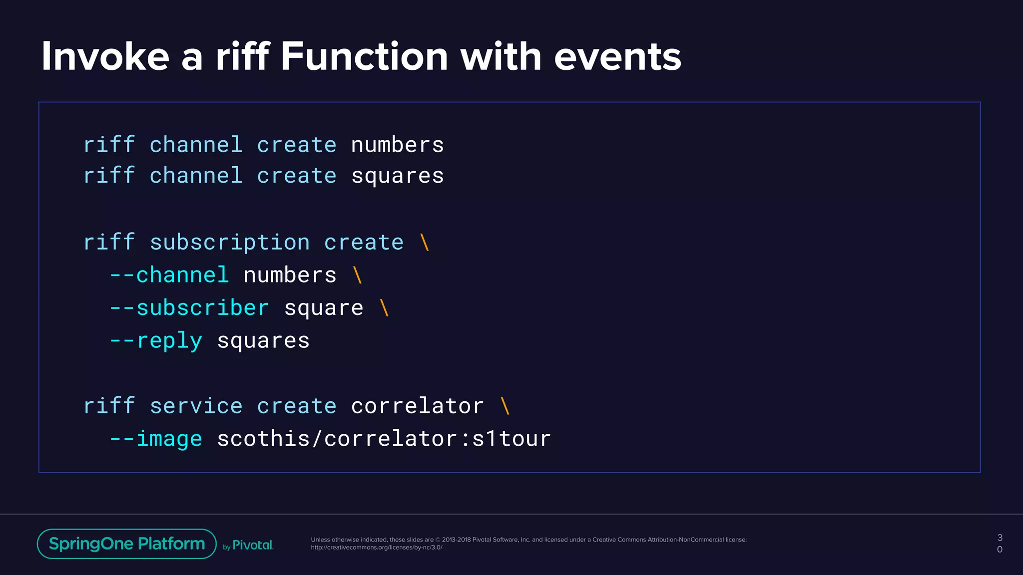 Unless otherwise indicated, these slides are © 2013-2018 Pivotal Software, Inc. and licensed under a Creative Commons Attribution-NonCommercial license:
http://creativecommons.org/licenses/by-nc/3.0/
Invoke a riff Function with events
3
0
riff channel create numbers
riff channel create squares
riff subscription create 
--channel numbers 
--subscriber square 
--reply squares
riff service create correlator 
--image scothis/correlator:s1tour
 