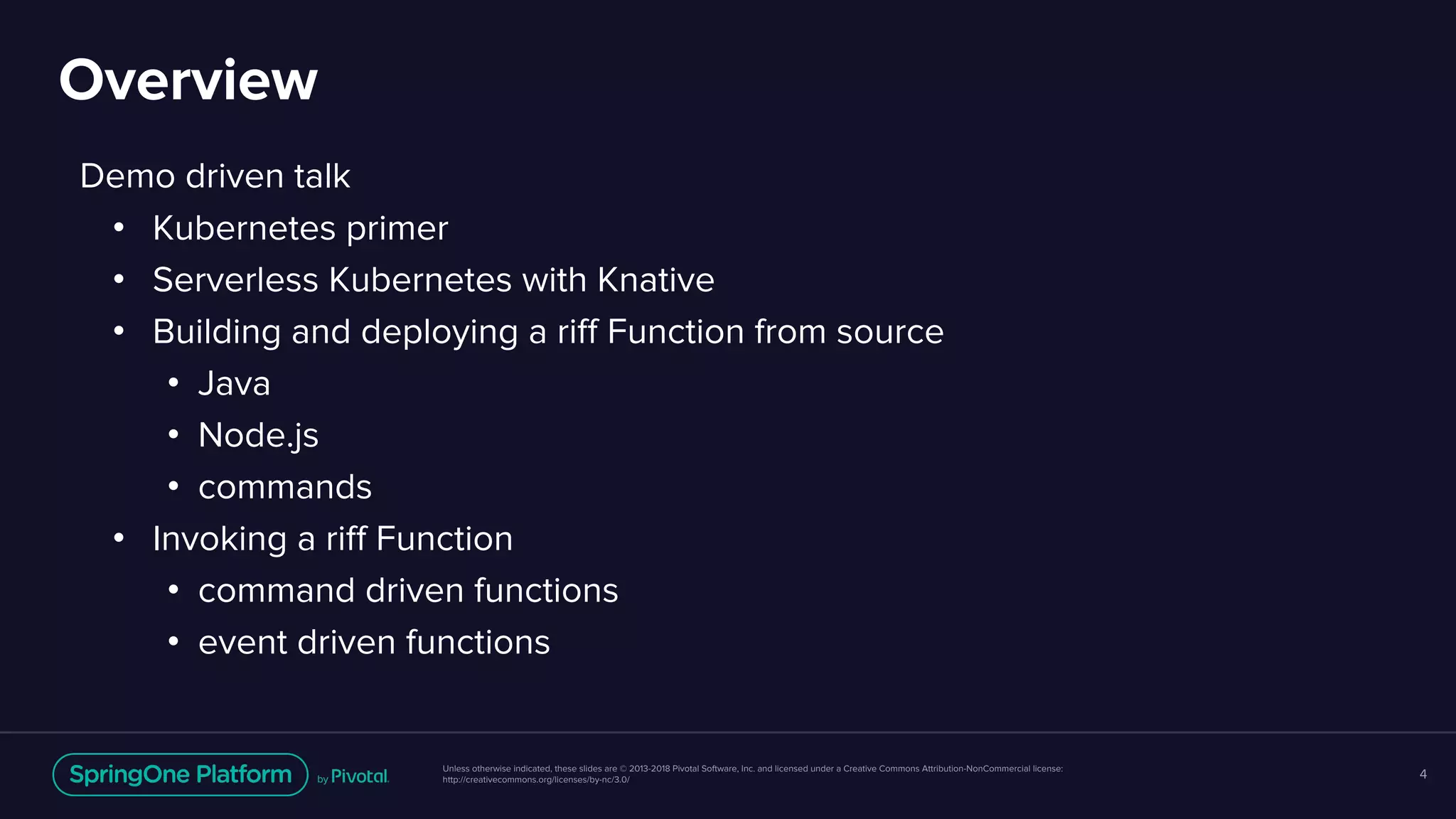 Unless otherwise indicated, these slides are © 2013-2018 Pivotal Software, Inc. and licensed under a Creative Commons Attribution-NonCommercial license:
http://creativecommons.org/licenses/by-nc/3.0/
Demo driven talk
• Kubernetes primer
• Serverless Kubernetes with Knative
• Building and deploying a riff Function from source
• Java
• Node.js
• commands
• Invoking a riff Function
• command driven functions
• event driven functions
Overview
4
 
