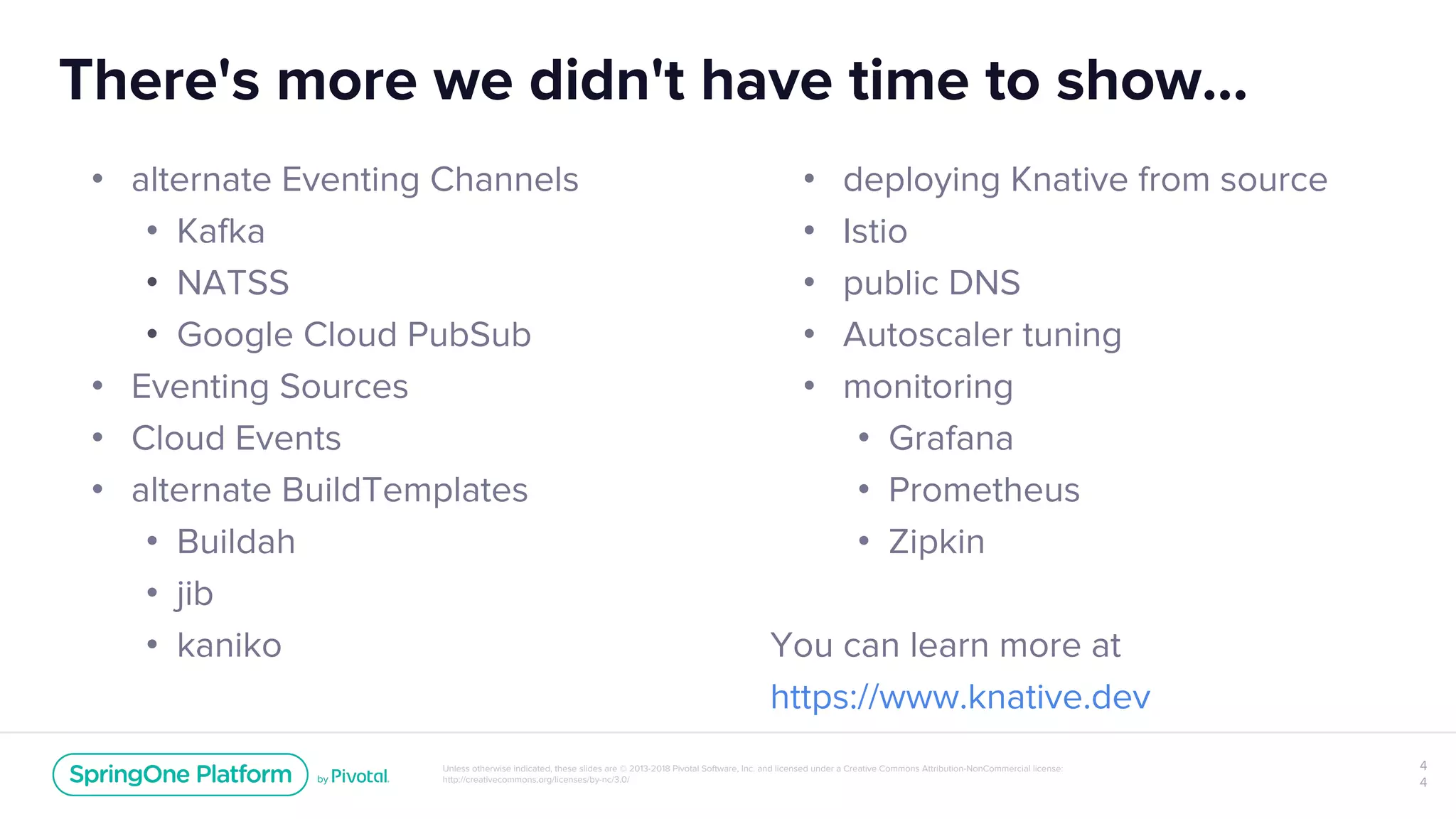 Unless otherwise indicated, these slides are © 2013-2018 Pivotal Software, Inc. and licensed under a Creative Commons Attribution-NonCommercial license:
http://creativecommons.org/licenses/by-nc/3.0/
There's more we didn't have time to show...
4
4
• alternate Eventing Channels
• Kafka
• NATSS
• Google Cloud PubSub
• Eventing Sources
• Cloud Events
• alternate BuildTemplates
• Buildah
• jib
• kaniko
• deploying Knative from source
• Istio
• public DNS
• Autoscaler tuning
• monitoring
• Grafana
• Prometheus
• Zipkin
You can learn more at
https://www.knative.dev
 