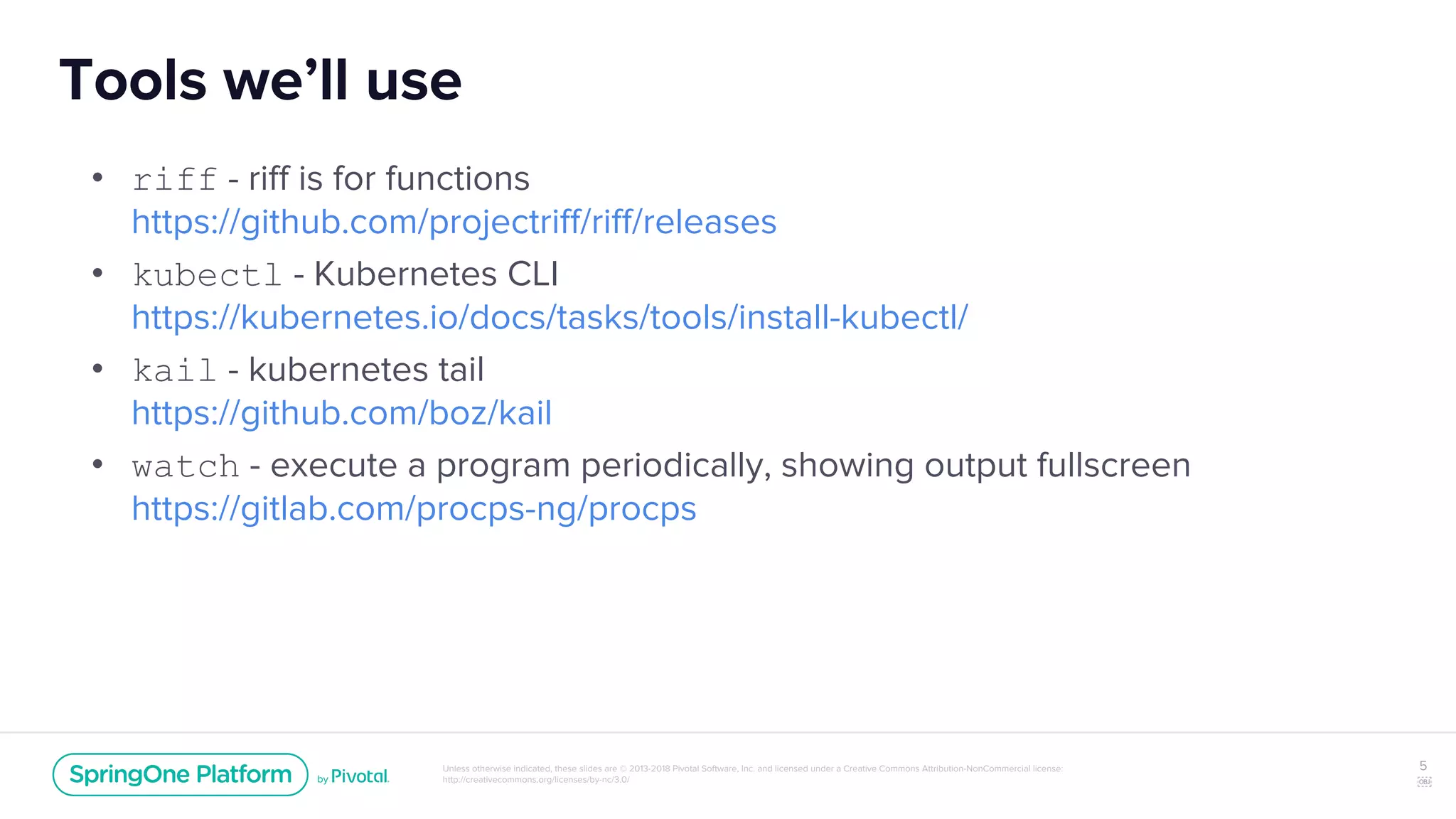 Unless otherwise indicated, these slides are © 2013-2018 Pivotal Software, Inc. and licensed under a Creative Commons Attribution-NonCommercial license:
http://creativecommons.org/licenses/by-nc/3.0/
Tools we’ll use
• riff - riff is for functions
https://github.com/projectriff/riff/releases
• kubectl - Kubernetes CLI
https://kubernetes.io/docs/tasks/tools/install-kubectl/
• kail - kubernetes tail
https://github.com/boz/kail
• watch - execute a program periodically, showing output fullscreen
https://gitlab.com/procps-ng/procps
5
￼
 
