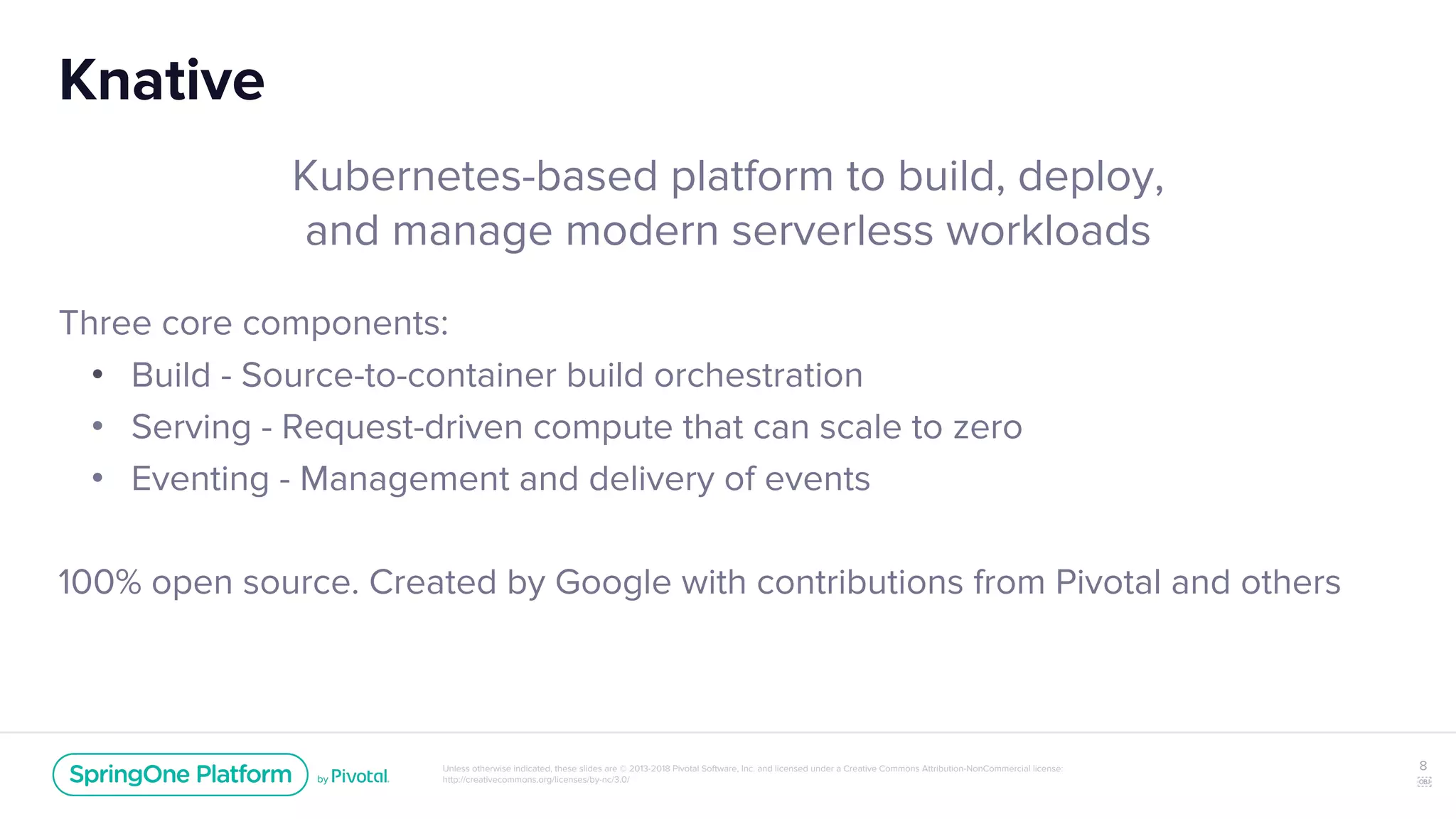 Unless otherwise indicated, these slides are © 2013-2018 Pivotal Software, Inc. and licensed under a Creative Commons Attribution-NonCommercial license:
http://creativecommons.org/licenses/by-nc/3.0/
Knative
Kubernetes-based platform to build, deploy,
and manage modern serverless workloads
Three core components:
• Build - Source-to-container build orchestration
• Serving - Request-driven compute that can scale to zero
• Eventing - Management and delivery of events
100% open source. Created by Google with contributions from Pivotal and others
8
￼
 