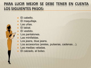 PARA LUCIR MEJOR SE DEBE TENER EN CUENTA
LOS SIGUIENTES PASOS:
 El cabello.
 El maquillaje.
 Las uñas.
 El labial.
 El vestido.
 Los pantalones.
 Las minifaldas.
 Los jeans, blue jeans.
 Los accesorios (aretes, pulseras, cadenas…).
 Las medias veladas.
 El calzado, el bolso.
 
