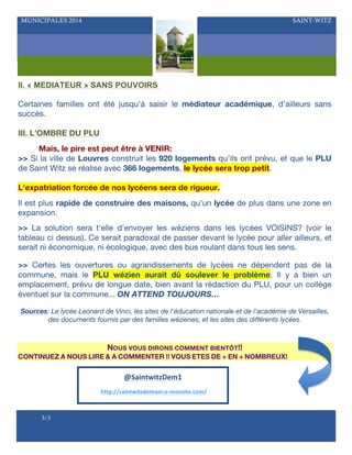MUNICIPALES 2014

SAINT-WITZ

II. « MEDIATEUR » SANS POUVOIRS
Certaines familles ont été jusqu'à saisir le médiateur académique, d'ailleurs sans
succès.
III. L’OMBRE DU PLU
Mais, le pire est peut être à VENIR:
>> Si la ville de Louvres construit les 920 logements qu'ils ont prévu, et que le PLU
de Saint Witz se réalise avec 366 logements, le lycée sera trop petit.
L'expatriation forcée de nos lycéens sera de rigueur.
Il est plus rapide de construire des maisons, qu'un lycée de plus dans une zone en
expansion.
>> La solution sera t'elle d'envoyer les wéziens dans les lycées VOISINS? (voir le
tableau ci dessus). Ce serait paradoxal de passer devant le lycée pour aller ailleurs, et
serait ni économique, ni écologique, avec des bus roulant dans tous les sens.
>> Certes les ouvertures ou agrandissements de lycées ne dépendent pas de la
commune, mais le PLU wézien aurait dû soulever le problème. Il y a bien un
emplacement, prévu de longue date, bien avant la rédaction du PLU, pour un collège
éventuel sur la commune... ON ATTEND TOUJOURS…
Sources: Le lycée Leonard de Vinci, les sites de l'éducation nationale et de l'académie de Versailles,
des documents fournis par des familles wézienes, et les sites des différents lycées.

NOUS VOUS DIRONS COMMENT BIENTÔT!!
CONTINUEZ A NOUS LIRE & A COMMENTER !! VOUS ETES DE + EN + NOMBREUX!

@SaintwitzDem1	
  
	
  http://saintwitzdemain.e-­‐monsite.com/	
  

-#

3/3

 