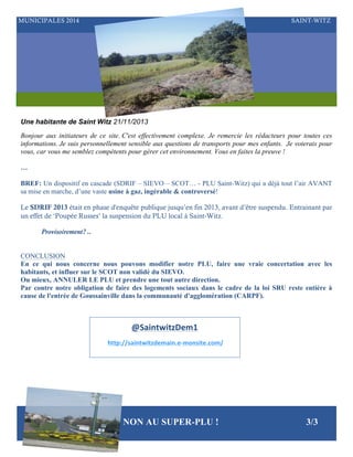 MUNICIPALES 2014

SAINT-WITZ

Une habitante de Saint Witz 21/11/2013
Bonjour aux initiateurs de ce site. C'est effectivement complexe. Je remercie les rédacteurs pour toutes ces
informations. Je suis personnellement sensible aux questions de transports pour mes enfants. Je voterais pour
vous, car vous me semblez compétents pour gérer cet environnement. Vous en faites la preuve !
…
BREF: Un dispositif en cascade (SDRIF – SIEVO – SCOT… - PLU Saint-Witz) qui a déjà tout l’air AVANT
sa mise en marche, d’une vaste usine à gaz, ingérable & controversé!
Le SDRIF 2013 était en phase d'enquête publique jusqu’en fin 2013, avant d’être suspendu. Entrainant par
un effet de ‘Poupée Russes’ la suspension du PLU local à Saint-Witz.
Provisoirement? ..
CONCLUSION
En ce qui nous concerne nous pouvons modifier notre PLU, faire une vraie concertation avec les
habitants, et influer sur le SCOT non validé du SIEVO.
Ou mieux, ANNULER LE PLU et prendre une tout autre direction.
Par contre notre obligation de faire des logements sociaux dans le cadre de la loi SRU reste entière à
cause de l'entrée de Goussainville dans la communauté d'agglomération (CARPF).

@SaintwitzDem1	
  
	
  http://saintwitzdemain.e-­‐monsite.com/	
  

NON AU SUPER-PLU !

3/3

 