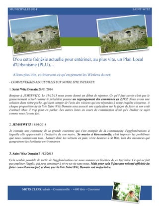 MUNICIPALES 2014

SAINT-WITZ

D'ou cette frénésie actuelle pour entériner, au plus vite, un Plan Local
d'Urbanisme (PLU)…
Allons plus loin, et observons ce qu’en pensent les Wéziens du net:
- COMMENTAIRES RECUEUILLIS SUR NOTRE SITE INTERNET:
1. Saint Witz Demain 28/01/2014
Bonjour à JEMSTWITZ, Le 31/12/13 nous avons donné un début de réponse. Ce qu'il faut savoir c'est que le
gouvernement actuel comme le précédent pousse au regroupement des communes en EPCI. Nous avons une
solution dans notre poche, qui tient compte de l'avis des wéziens qui ont répondus à notre enquète citoyenne. A
chaque proposition de la liste Saint Witz Demain sera associé une explication sur la façon de faire et son coût
éventuel. Mais il trop pour en parler. Les autres listes en cours de construction n'ont qu'a étudier ce sujet
comme nous l'avons fait.
2. JEMSTWITZ 18/01/2014
Je connais une commune de la grande couronne qui s'est extirpée de la communauté d'agglomérations à
laquelle elle appartenait à l'initiative de son maire. Se marier à Goussainville, c'est importer les problèmes
que nous connaissons tous. Laissez donc les wéziens en paix, vivre heureux à St Witz, loin des nuisances qui
gangrainent les banlieues environnantes

3. Saint Witz Demain 31/12/2013
Cela semble possible de sortir de l'agglomération car nous sommes en bordure de ce territoire. Ce qui ne fait
pas exploser l'agglo, qui peut continuer à vivre sa vie sans nous. Mais pour cela il faut une volonté affichée du
futur conseil municipal, et donc que la liste Saint Witz Demain soit majoritaire.

MOTS CLEFS: urbain – Goussainville - +600 hbts – Couronne

 